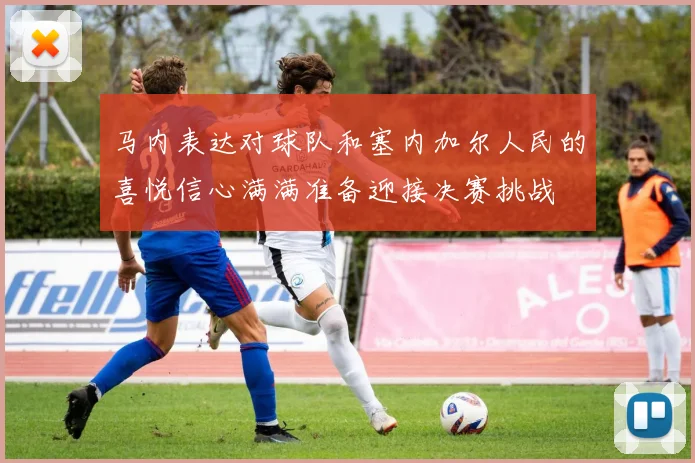 马内表达对球队和塞内加尔人民的喜悦信心满满准备迎接决赛挑战