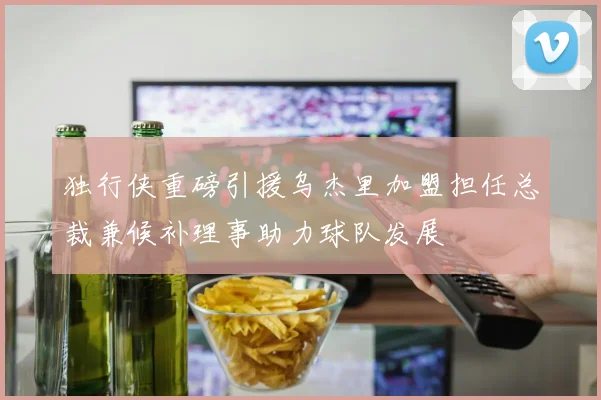 独行侠重磅引援乌杰里加盟担任总裁兼候补理事助力球队发展