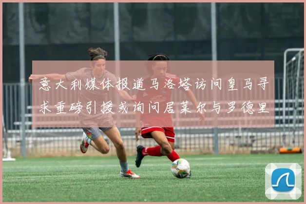 意大利媒体报道马洛塔访问皇马寻求重磅引援或询问居莱尔与罗德里戈