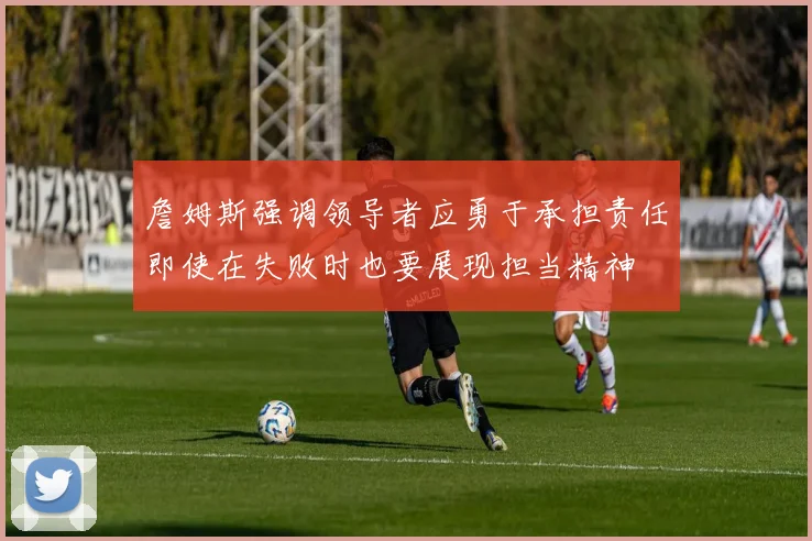 詹姆斯强调领导者应勇于承担责任即使在失败时也要展现担当精神