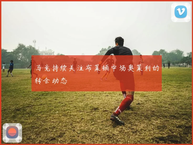 马竞持续关注布莱顿中场奥莱利的转会动态