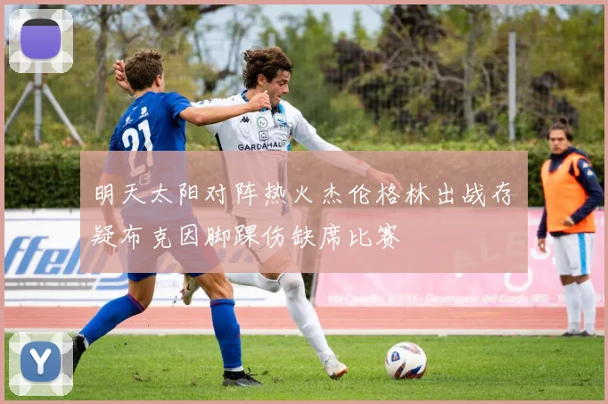 明天太阳对阵热火杰伦格林出战存疑布克因脚踝伤缺席比赛