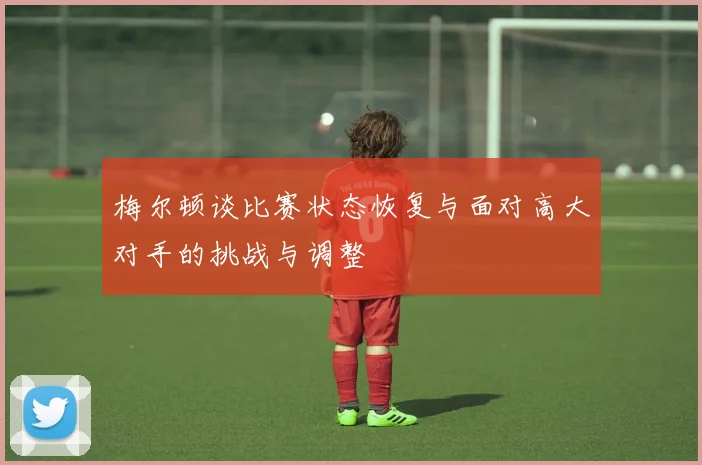 梅尔顿谈比赛状态恢复与面对高大对手的挑战与调整