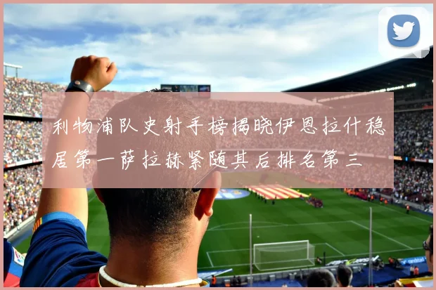 利物浦队史射手榜揭晓伊恩拉什稳居第一萨拉赫紧随其后排名第三