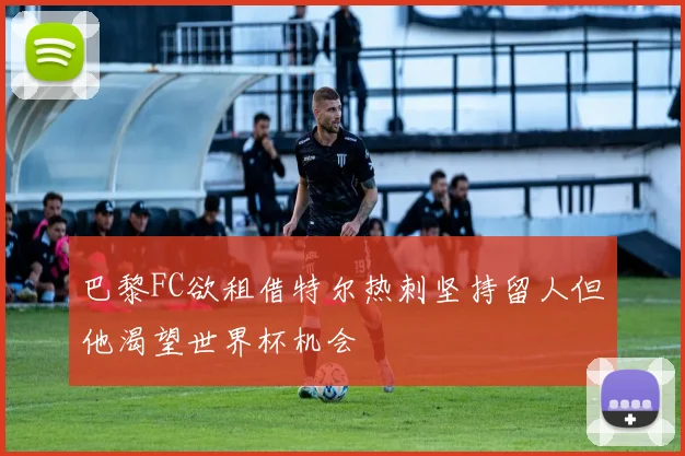 巴黎FC欲租借特尔热刺坚持留人但他渴望世界杯机会