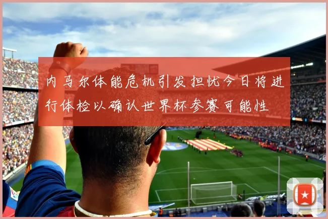 内马尔体能危机引发担忧今日将进行体检以确认世界杯参赛可能性
