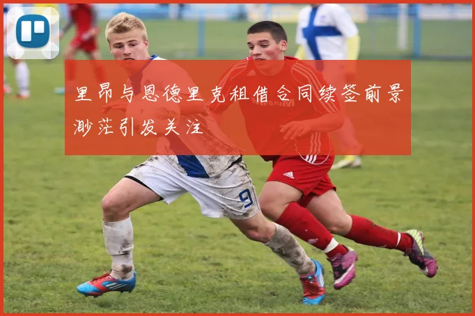 里昂与恩德里克租借合同续签前景渺茫引发关注