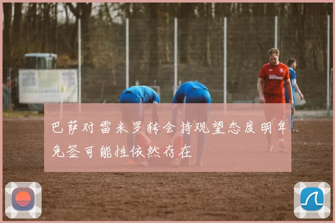 巴萨对雷米罗转会持观望态度明年免签可能性依然存在