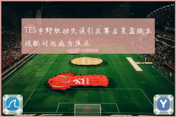TES中野联动失误引发赛后复盘版本适配讨论成为焦点