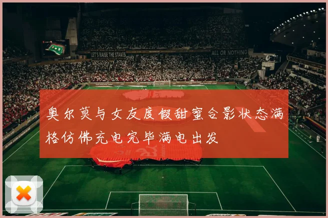 奥尔莫与女友度假甜蜜合影状态满格仿佛充电完毕满电出发