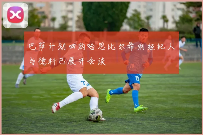 巴萨计划回购哈恩比尔希利经纪人与德科已展开会谈