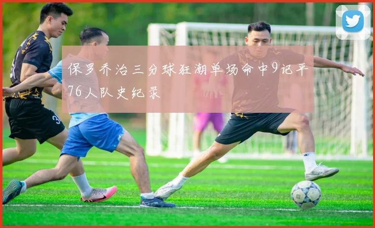 保罗乔治三分球狂潮单场命中9记平76人队史纪录