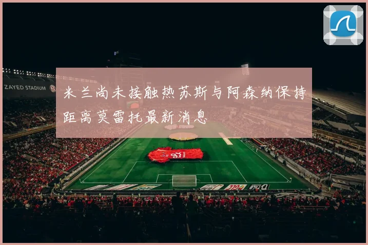 米兰尚未接触热苏斯与阿森纳保持距离莫雷托最新消息