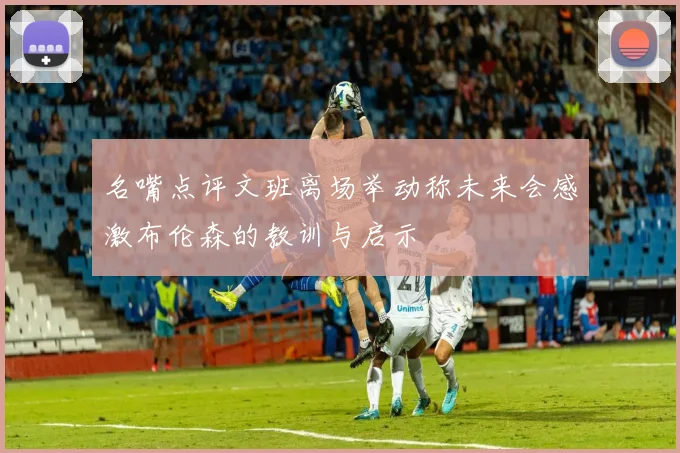 名嘴点评文班离场举动称未来会感激布伦森的教训与启示