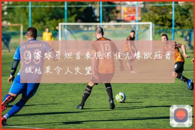 马赛球员坦言表现不佳无缘欧冠晋级结果令人失望