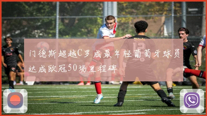 门德斯超越C罗成最年轻葡萄牙球员达成欧冠50场里程碑