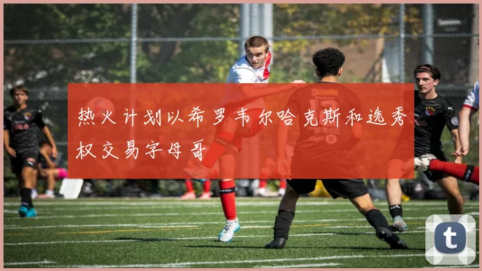 热火计划以希罗韦尔哈克斯和选秀权交易字母哥