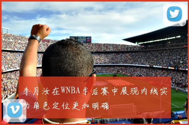 李月汝在WNBA季后赛中展现内线实力角色定位更加明确