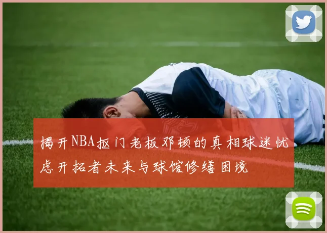 揭开NBA抠门老板邓顿的真相球迷忧虑开拓者未来与球馆修缮困境