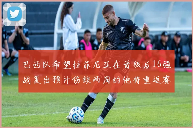 巴西队希望拉菲尼亚在晋级后16强战复出预计伤缺两周的他将重返赛场